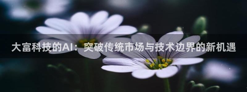 大富科技的AI：突破传统市场与技术边界的新机遇